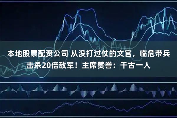 本地股票配资公司 从没打过仗的文官，临危带兵击杀20倍敌军！主席赞誉：千古一人