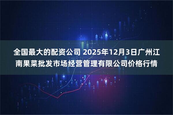 全国最大的配资公司 2025年12月3日广州江南果菜批发市场经营管理有限公司价格行情
