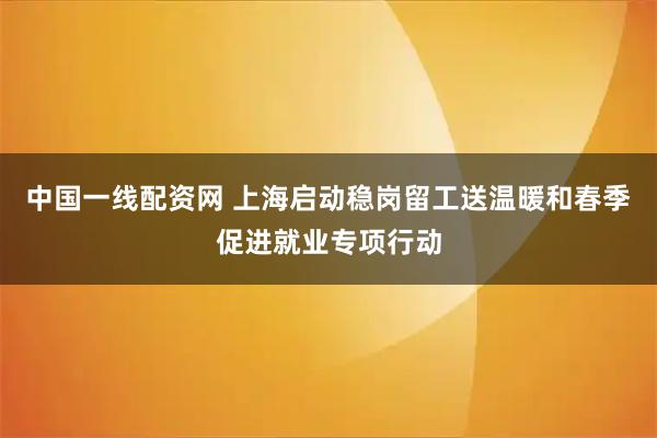 中国一线配资网 上海启动稳岗留工送温暖和春季促进就业专项行动