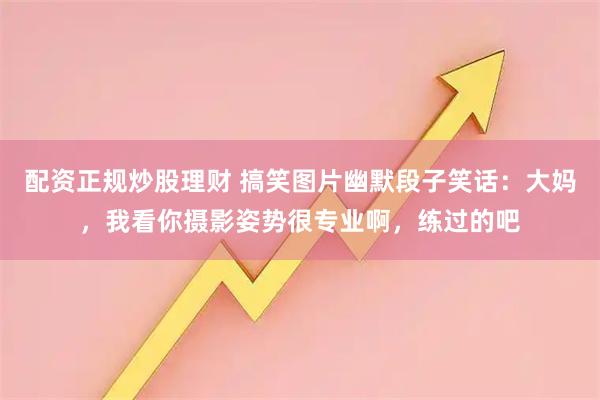 配资正规炒股理财 搞笑图片幽默段子笑话：大妈，我看你摄影姿势很专业啊，练过的吧
