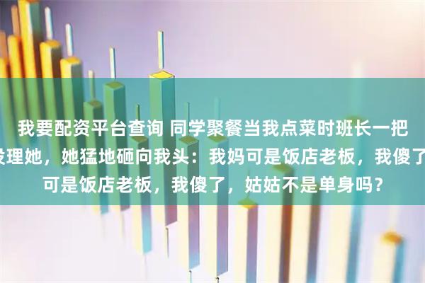 我要配资平台查询 同学聚餐当我点菜时班长一把拿过：菜齐了！我没理她，她猛地砸向我头：我妈可是饭店老板，我傻了，姑姑不是单身吗？