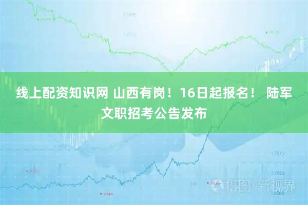 线上配资知识网 山西有岗！16日起报名！ 陆军文职招考公告发布