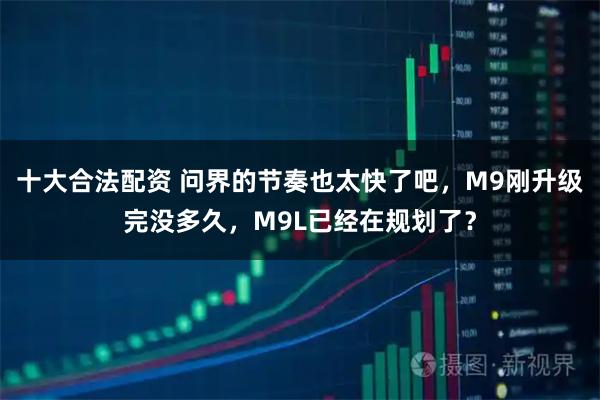 十大合法配资 问界的节奏也太快了吧，M9刚升级完没多久，M9L已经在规划了？