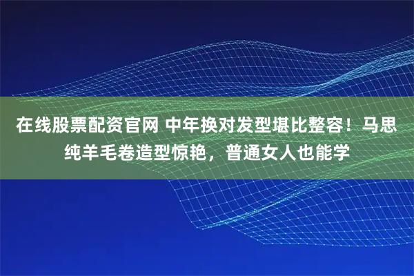 在线股票配资官网 中年换对发型堪比整容！马思纯羊毛卷造型惊艳，普通女人也能学