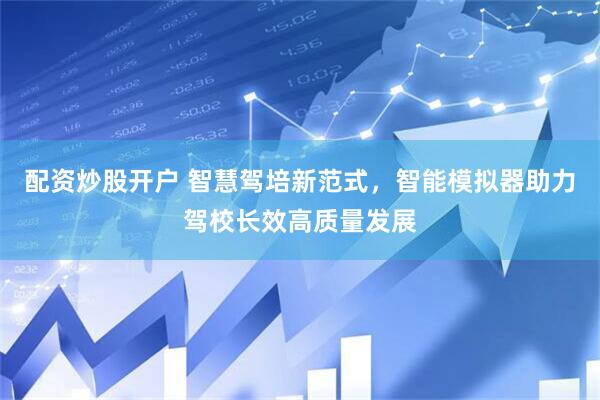 配资炒股开户 智慧驾培新范式，智能模拟器助力驾校长效高质量发展