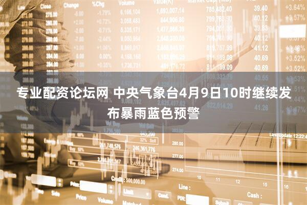 专业配资论坛网 中央气象台4月9日10时继续发布暴雨蓝色预警